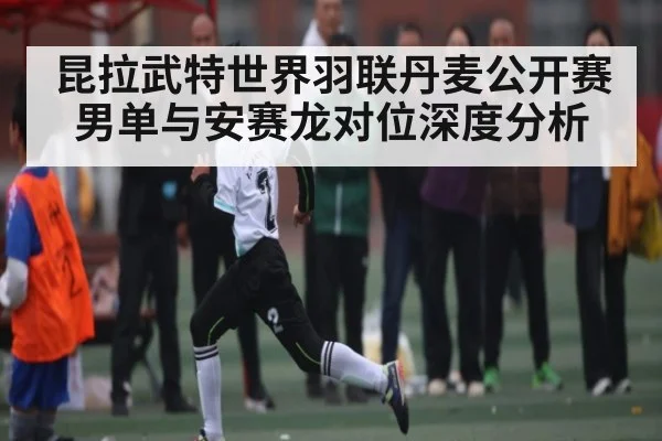 昆拉武特世界羽联丹麦公开赛男单与安赛龙对位深度分析