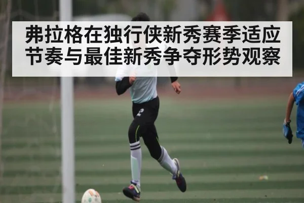 弗拉格在独行侠新秀赛季适应节奏与最佳新秀争夺形势观察