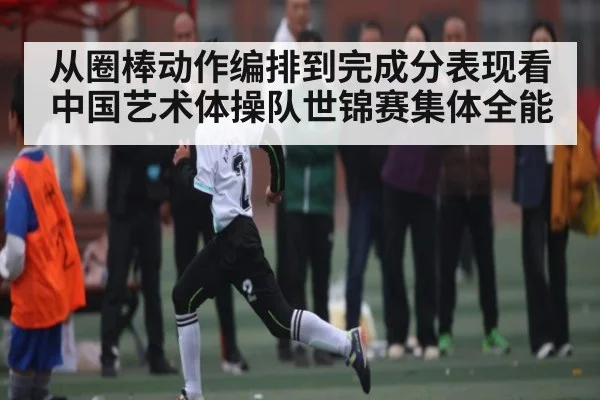从圈棒动作编排到完成分表现看中国艺术体操队世锦赛集体全能