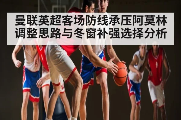 曼联英超客场防线承压阿莫林调整思路与冬窗补强选择分析